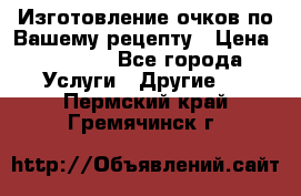 Изготовление очков по Вашему рецепту › Цена ­ 1 500 - Все города Услуги » Другие   . Пермский край,Гремячинск г.